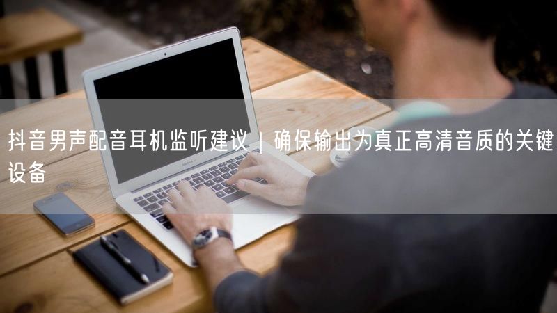 抖音男声配音耳机监听建议｜确保输出为真正高清音质的关键设备