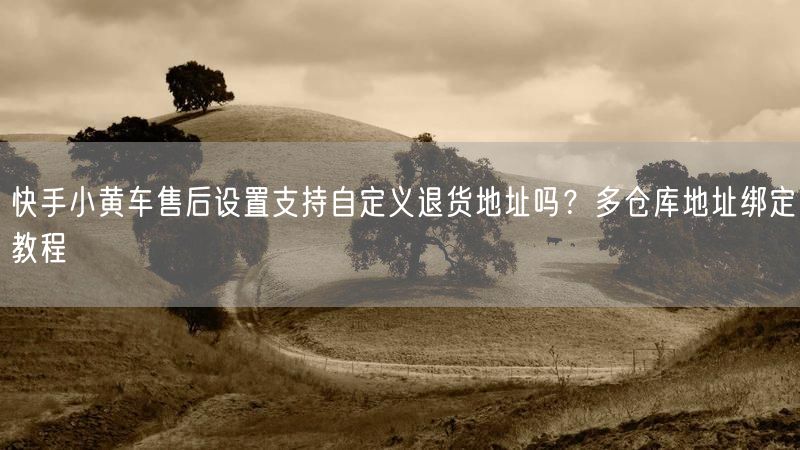 快手小黄车售后设置支持自定义退货地址吗？多仓库地址绑定教程